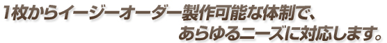 1枚からイージーオーダー製作可能な体制で、あらゆるニーズに対応します。